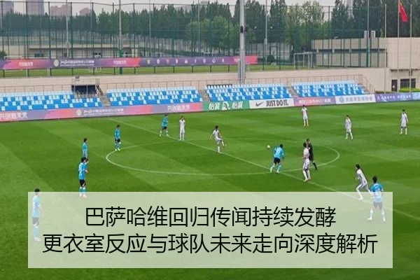 巴萨哈维回归传闻持续发酵 更衣室反应与球队未来走向深度解析