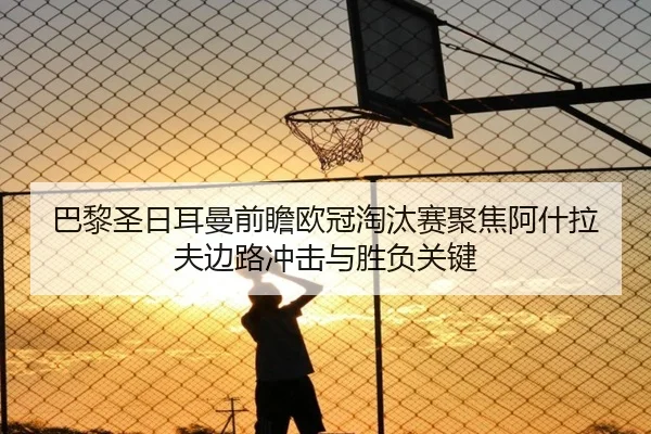 巴黎圣日耳曼前瞻欧冠淘汰赛聚焦阿什拉夫边路冲击与胜负关键