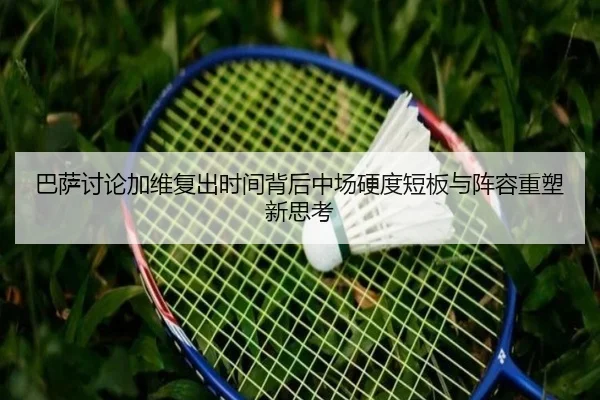 巴萨讨论加维复出时间背后中场硬度短板与阵容重塑新思考